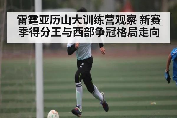 雷霆亚历山大训练营观察 新赛季得分王与西部争冠格局走向（kaiyun）