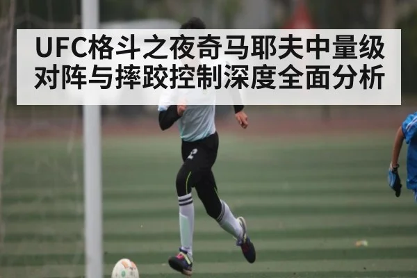 UFC格斗之夜奇马耶夫中量级对阵与摔跤控制深度全面分析（kaiyun）
